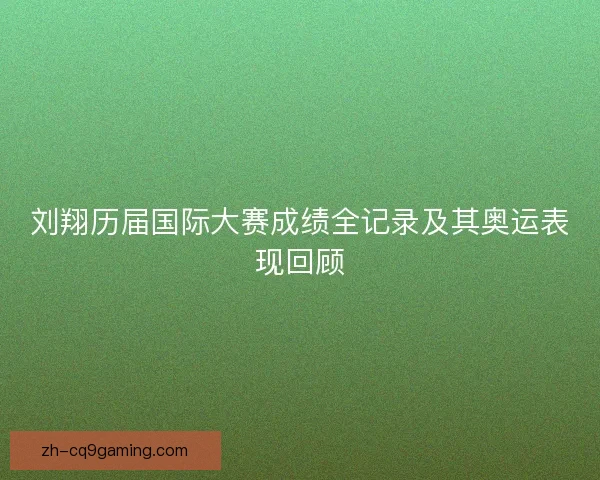 刘翔历届国际大赛成绩全记录及其奥运表现回顾