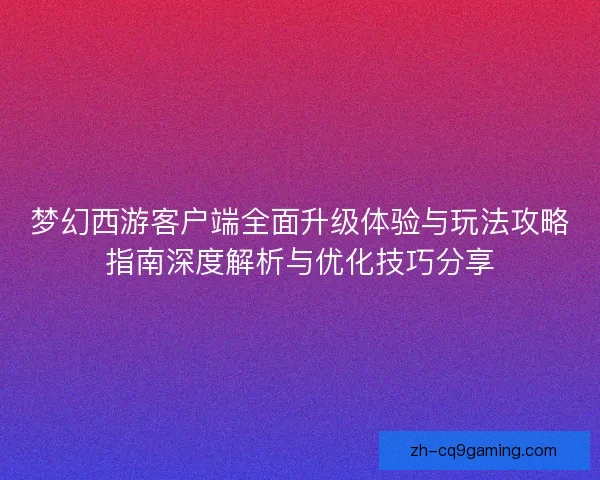 梦幻西游客户端全面升级体验与玩法攻略指南深度解析与优化技巧分享