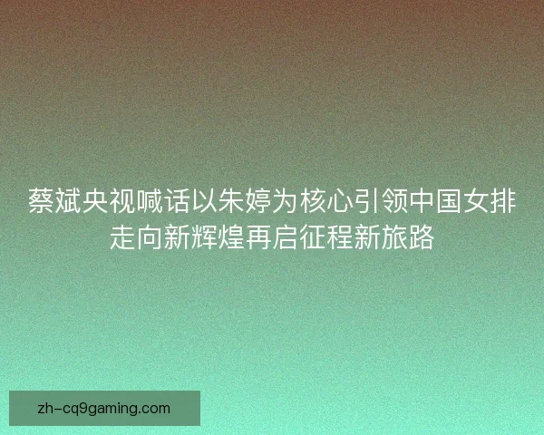 蔡斌央视喊话以朱婷为核心引领中国女排走向新辉煌再启征程新旅路