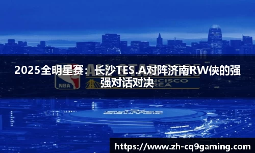 2025全明星赛：长沙TES.A对阵济南RW侠的强强对话对决